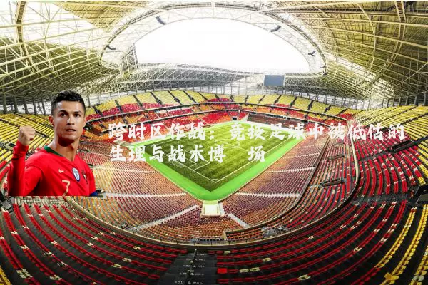 跨时区作战：竞技足球中被低估的生理与战术博弈场