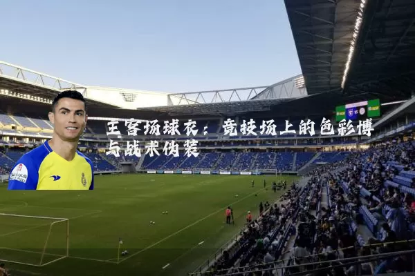 主客场球衣：竞技场上的色彩博弈与战术伪装